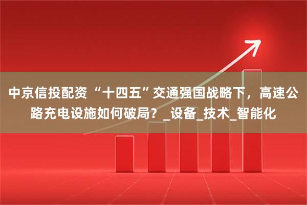 中京信投配资 “十四五”交通强国战略下,高速公路充电设施如何破局?_设备_技术_智能化