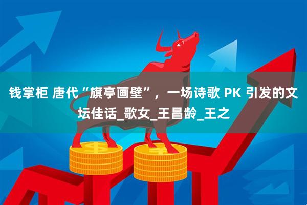 钱掌柜 唐代“旗亭画壁”，一场诗歌 PK 引发的文坛佳话_歌女_王昌龄_王之