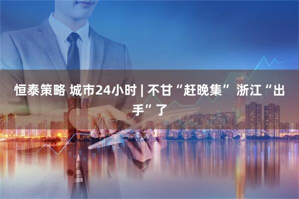 恒泰策略 城市24小时 | 不甘“赶晚集” 浙江“出手”了