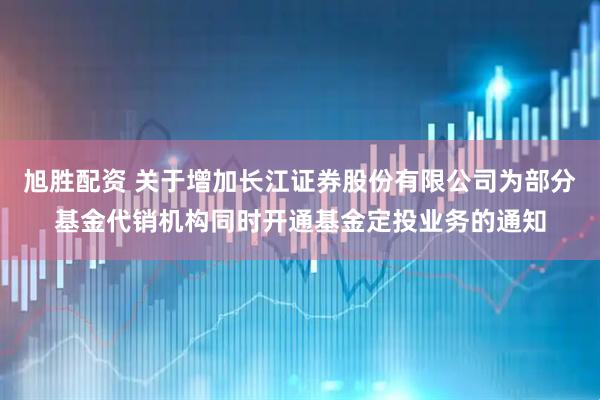 旭胜配资 关于增加长江证券股份有限公司为部分基金代销机构同时开通基金定投业务的通知