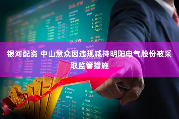 银河配资 中山慧众因违规减持明阳电气股份被采取监管措施