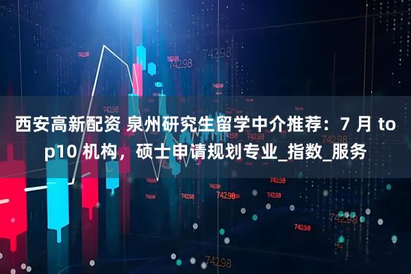 西安高新配资 泉州研究生留学中介推荐：7 月 top10 机构，硕士申请规划专业_指数_服务