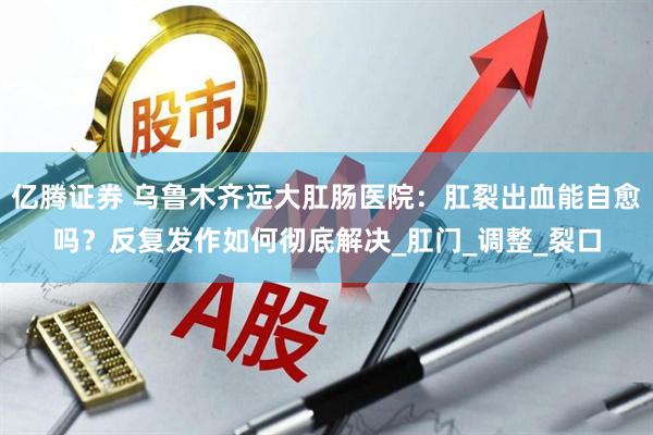 亿腾证券 乌鲁木齐远大肛肠医院：肛裂出血能自愈吗？反复发作如何彻底解决_肛门_调整_裂口