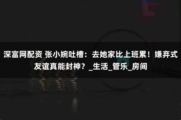 深富网配资 张小婉吐槽：去她家比上班累！嫌弃式友谊真能封神？_生活_管乐_房间