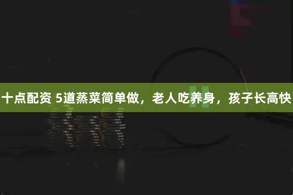 十点配资 5道蒸菜简单做，老人吃养身，孩子长高快
