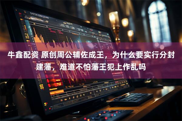 牛鑫配资 原创周公辅佐成王，为什么要实行分封建藩，难道不怕藩王犯上作乱吗