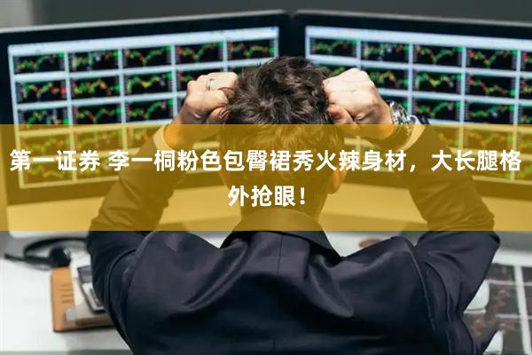 第一证券 李一桐粉色包臀裙秀火辣身材,大长腿格外抢眼!