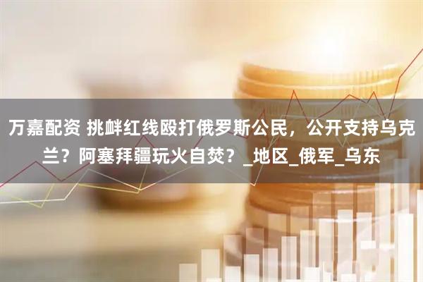 万嘉配资 挑衅红线殴打俄罗斯公民,公开支持乌克兰?阿塞拜疆玩火自焚?_地区_俄军_乌东