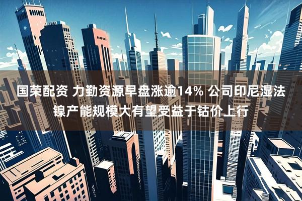 国荣配资 力勤资源早盘涨逾14% 公司印尼湿法镍产能规模大有望受益于钴价上行