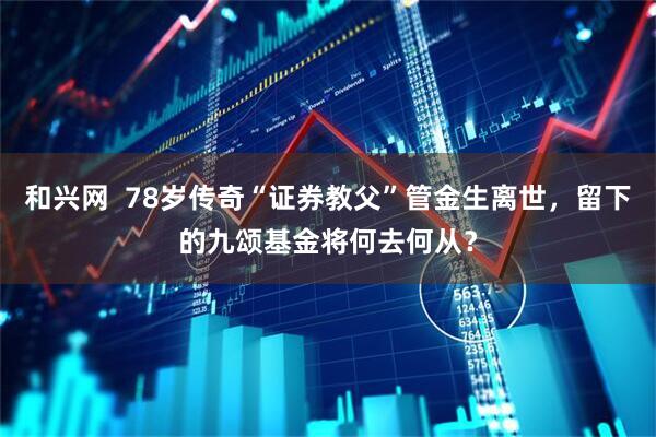 和兴网  78岁传奇“证券教父”管金生离世，留下的九颂基金将何去何从？
