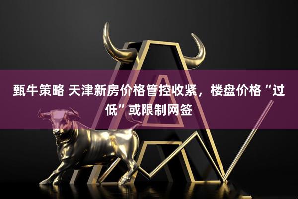 甄牛策略 天津新房价格管控收紧，楼盘价格“过低”或限制网签