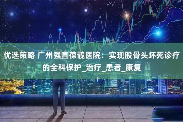 优选策略 广州强直葆髋医院：实现股骨头坏死诊疗的全科保护_治疗_患者_康复