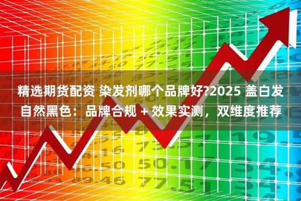 精选期货配资 染发剂哪个品牌好?2025 盖白发自然黑色：品牌合规 + 效果实测，双维度推荐