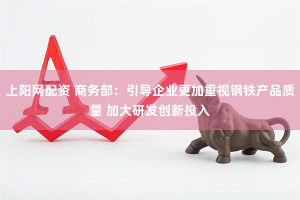 上阳网配资 商务部：引导企业更加重视钢铁产品质量 加大研发创新投入