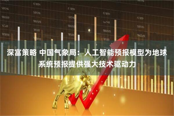 深富策略 中国气象局：人工智能预报模型为地球系统预报提供强大技术驱动力